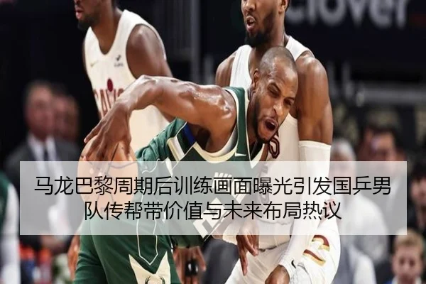 马龙巴黎周期后训练画面曝光引发国乒男队传帮带价值与未来布局热议